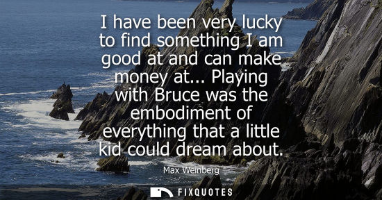 Small: I have been very lucky to find something I am good at and can make money at... Playing with Bruce was t