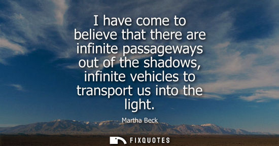 Small: I have come to believe that there are infinite passageways out of the shadows, infinite vehicles to tra