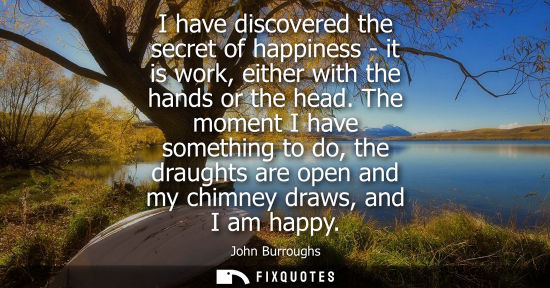 Small: I have discovered the secret of happiness - it is work, either with the hands or the head. The moment I