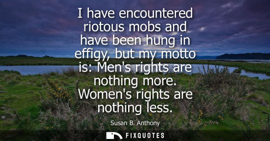 Small: I have encountered riotous mobs and have been hung in effigy, but my motto is: Mens rights are nothing 