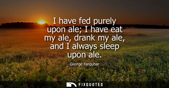 Small: I have fed purely upon ale I have eat my ale, drank my ale, and I always sleep upon ale