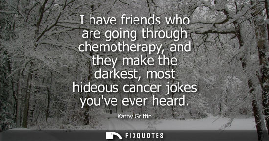 Small: I have friends who are going through chemotherapy, and they make the darkest, most hideous cancer jokes