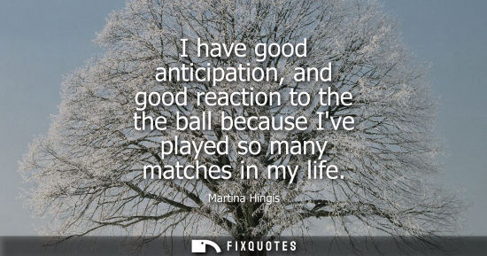 Small: I have good anticipation, and good reaction to the the ball because Ive played so many matches in my life