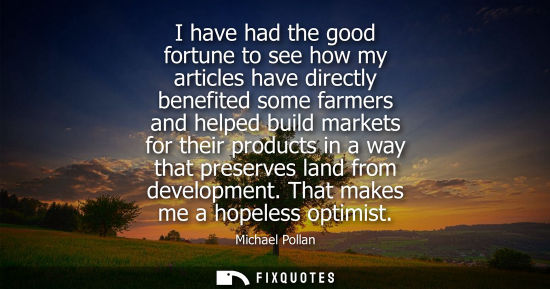 Small: I have had the good fortune to see how my articles have directly benefited some farmers and helped build marke