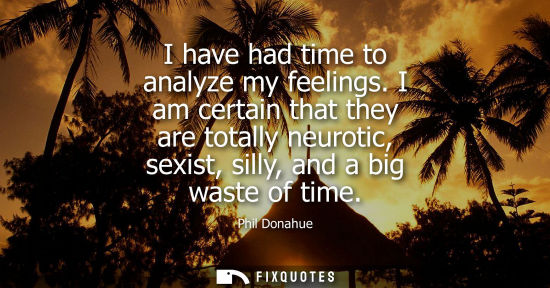 Small: I have had time to analyze my feelings. I am certain that they are totally neurotic, sexist, silly, and