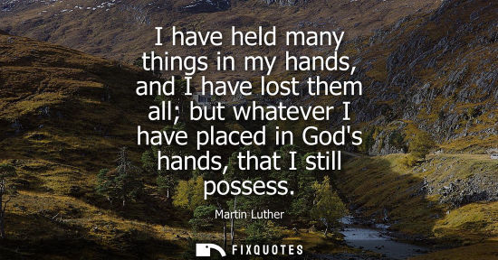 Small: I have held many things in my hands, and I have lost them all but whatever I have placed in Gods hands, that I
