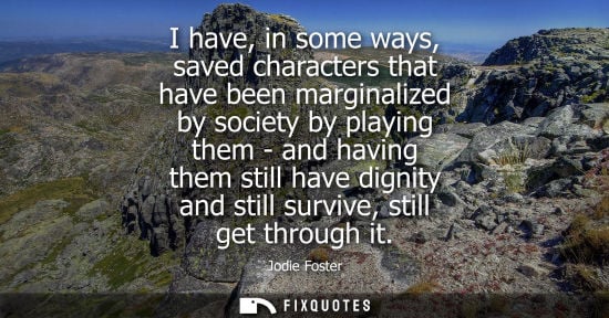 Small: I have, in some ways, saved characters that have been marginalized by society by playing them - and hav