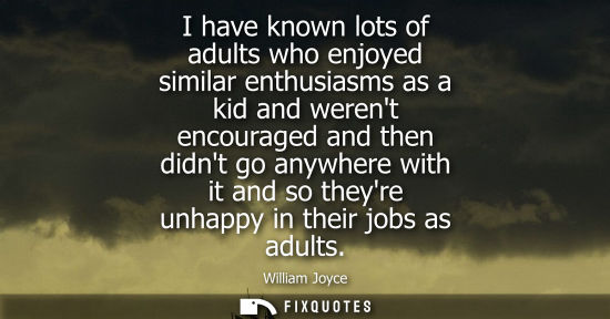 Small: I have known lots of adults who enjoyed similar enthusiasms as a kid and werent encouraged and then did
