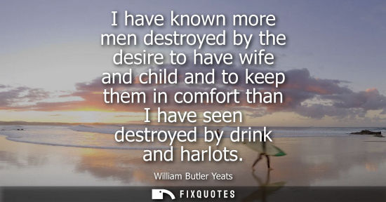 Small: I have known more men destroyed by the desire to have wife and child and to keep them in comfort than I