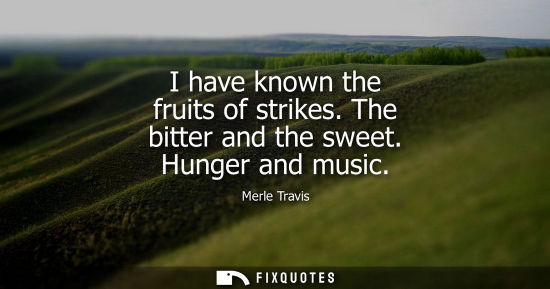 Small: I have known the fruits of strikes. The bitter and the sweet. Hunger and music