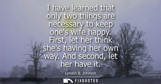 Small: I have learned that only two things are necessary to keep ones wife happy. First, let her think shes having he