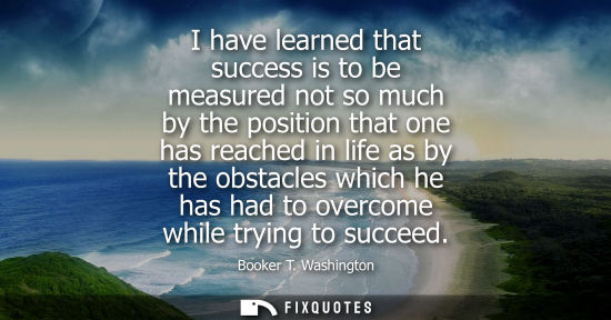 Small: I have learned that success is to be measured not so much by the position that one has reached in life 