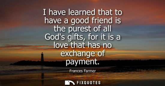 Small: I have learned that to have a good friend is the purest of all Gods gifts, for it is a love that has no