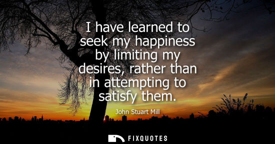 Small: I have learned to seek my happiness by limiting my desires, rather than in attempting to satisfy them