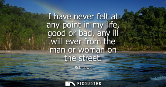 Small: I have never felt at any point in my life, good or bad, any ill will ever from the man or woman on the 