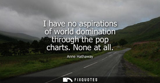 Small: I have no aspirations of world domination through the pop charts. None at all