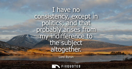 Small: I have no consistency, except in politics and that probably arises from my indifference to the subject altoget
