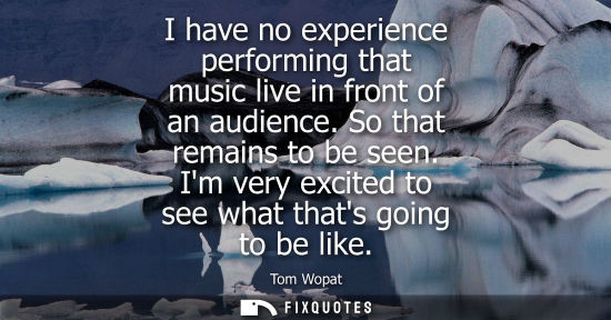 Small: I have no experience performing that music live in front of an audience. So that remains to be seen. Im