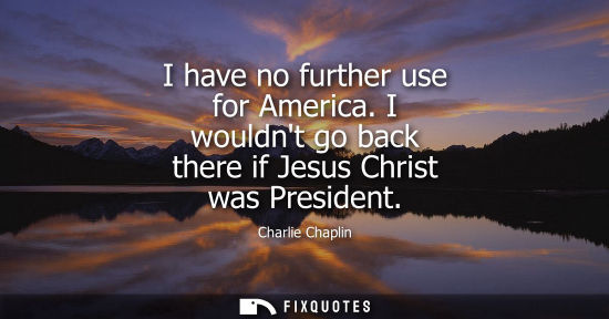 Small: I have no further use for America. I wouldnt go back there if Jesus Christ was President
