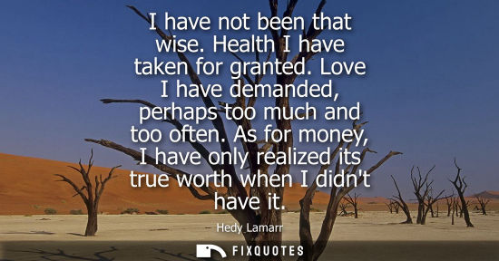Small: I have not been that wise. Health I have taken for granted. Love I have demanded, perhaps too much and 