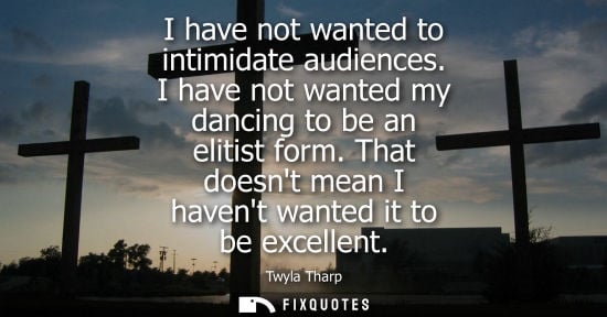Small: I have not wanted to intimidate audiences. I have not wanted my dancing to be an elitist form. That doe