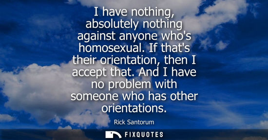 Small: I have nothing, absolutely nothing against anyone whos homosexual. If thats their orientation, then I a