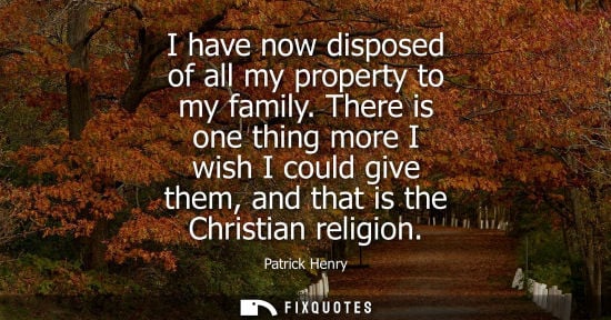 Small: I have now disposed of all my property to my family. There is one thing more I wish I could give them, and tha