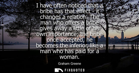 Small: I have often noticed that a bribe has that effect - it changes a relation. The man who offers a bribe g