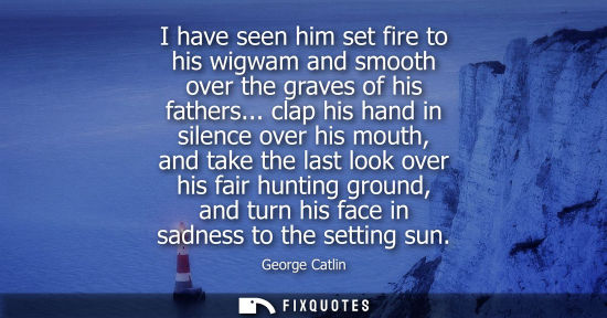 Small: I have seen him set fire to his wigwam and smooth over the graves of his fathers... clap his hand in si