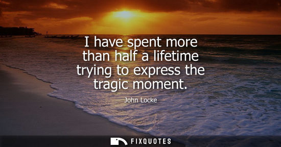 Small: I have spent more than half a lifetime trying to express the tragic moment