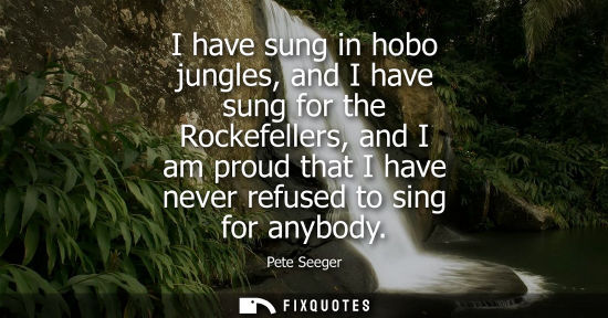 Small: I have sung in hobo jungles, and I have sung for the Rockefellers, and I am proud that I have never ref