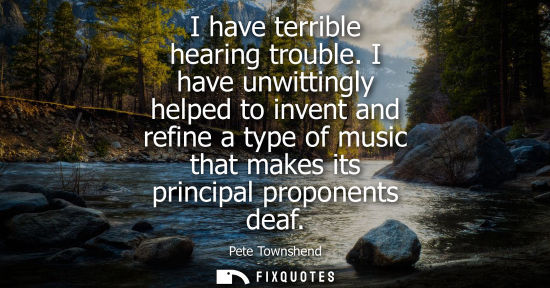 Small: I have terrible hearing trouble. I have unwittingly helped to invent and refine a type of music that ma