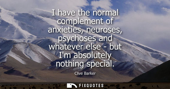Small: I have the normal complement of anxieties, neuroses, psychoses and whatever else - but Im absolutely no