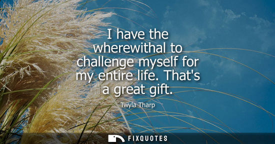 Small: I have the wherewithal to challenge myself for my entire life. Thats a great gift