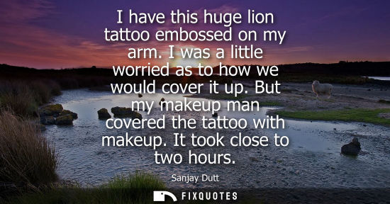 Small: I have this huge lion tattoo embossed on my arm. I was a little worried as to how we would cover it up.