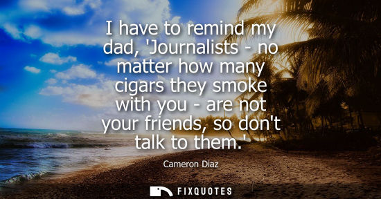 Small: I have to remind my dad, Journalists - no matter how many cigars they smoke with you - are not your fri