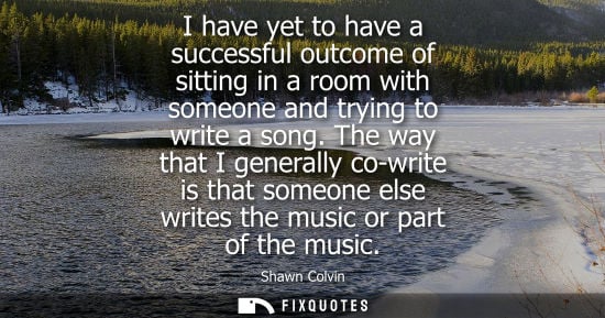 Small: I have yet to have a successful outcome of sitting in a room with someone and trying to write a song.