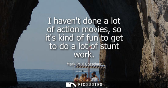 Small: I havent done a lot of action movies, so its kind of fun to get to do a lot of stunt work