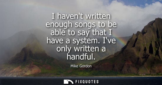 Small: I havent written enough songs to be able to say that I have a system. Ive only written a handful