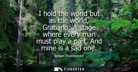Small: I hold the world but as the world, Gratiano A stage where every man must play a part, And mine is a sad one