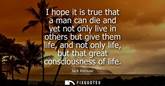 Small: I hope it is true that a man can die and yet not only live in others but give them life, and not only l