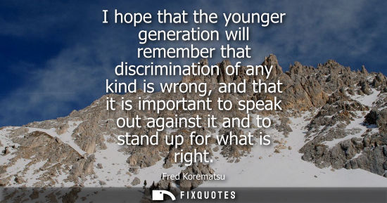 Small: I hope that the younger generation will remember that discrimination of any kind is wrong, and that it 