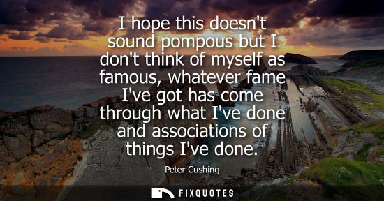 Small: I hope this doesnt sound pompous but I dont think of myself as famous, whatever fame Ive got has come through 