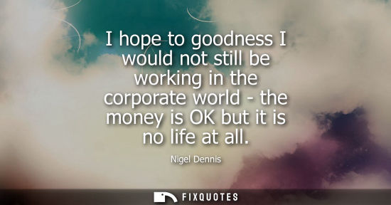Small: I hope to goodness I would not still be working in the corporate world - the money is OK but it is no l