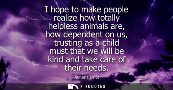 Small: I hope to make people realize how totally helpless animals are, how dependent on us, trusting as a chil