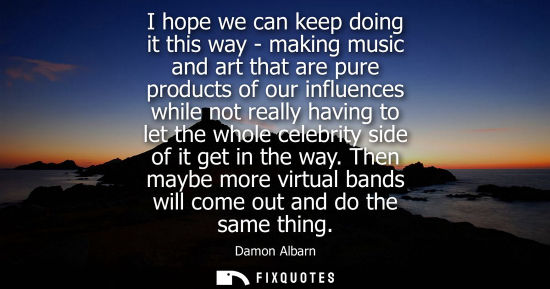 Small: I hope we can keep doing it this way - making music and art that are pure products of our influences wh
