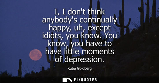 Small: I, I dont think anybodys continually happy, uh, except idiots, you know. You know, you have to have lit