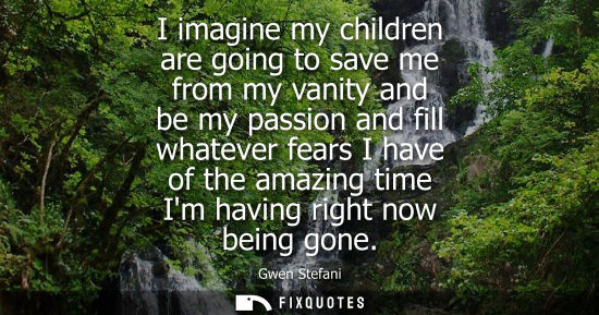 Small: I imagine my children are going to save me from my vanity and be my passion and fill whatever fears I h