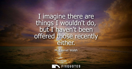 Small: I imagine there are things I wouldnt do, but I havent been offered those recently either