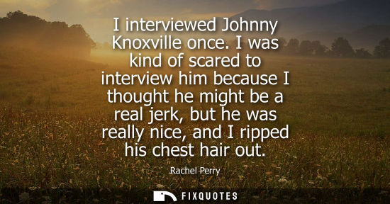 Small: I interviewed Johnny Knoxville once. I was kind of scared to interview him because I thought he might b